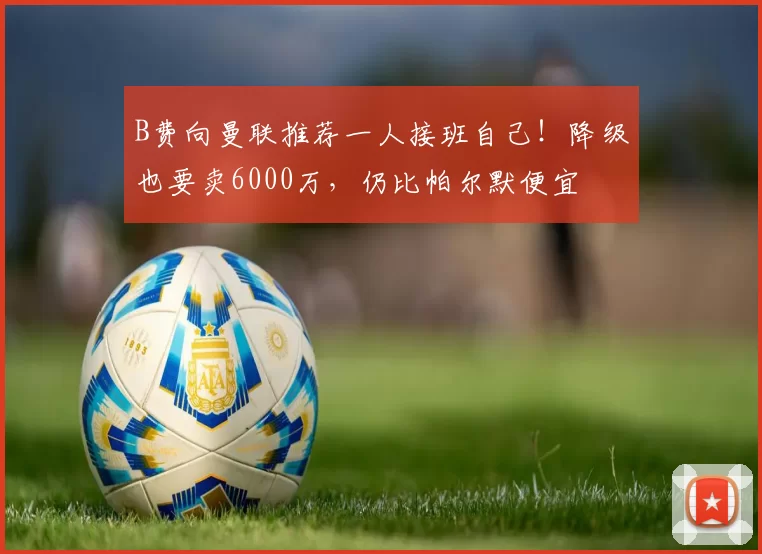 B费向曼联推荐一人接班自己！降级也要卖6000万，仍比帕尔默便宜