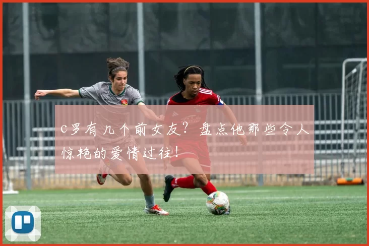 c罗有几个前女友？盘点他那些令人惊艳的爱情过往！