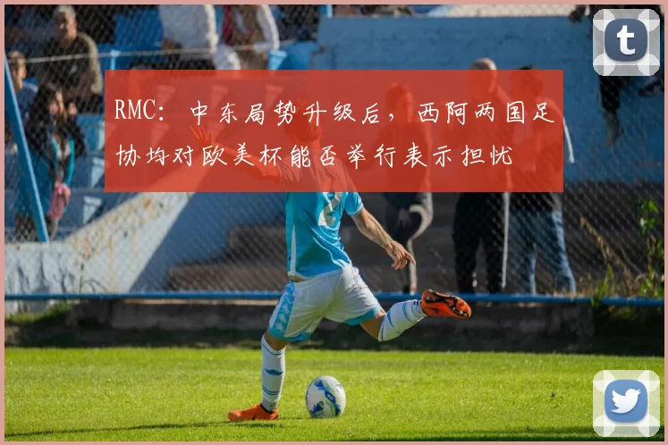 RMC：中东局势升级后，西阿两国足协均对欧美杯能否举行表示担忧