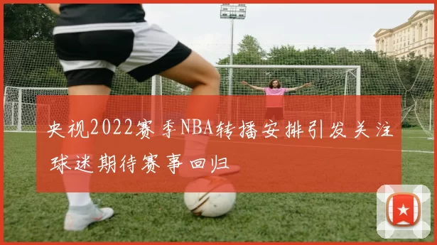 央视2022赛季NBA转播安排引发关注 球迷期待赛事回归