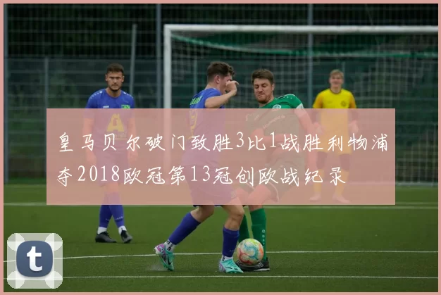 皇马贝尔破门致胜3比1战胜利物浦夺2018欧冠第13冠创欧战纪录