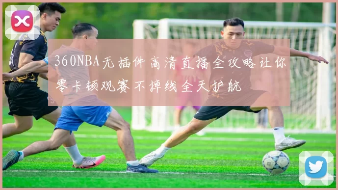 360NBA无插件高清直播全攻略让你零卡顿观赛不掉线全天护航