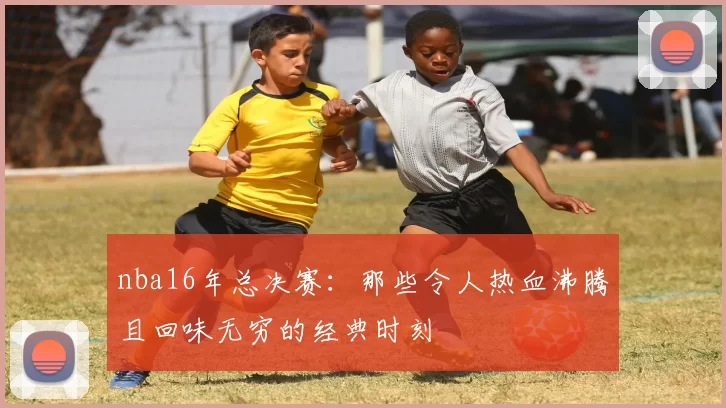 nba16年总决赛：那些令人热血沸腾且回味无穷的经典时刻