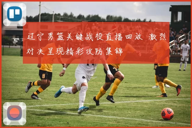 辽宁男篮关键战役直播回放 激烈对决呈现精彩攻防集锦