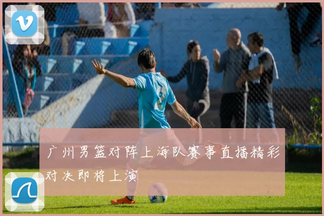 广州男篮对阵上海队赛事直播精彩对决即将上演