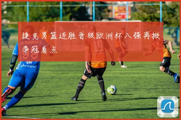 捷克男篮连胜晋级欧洲杯八强再掀争冠看点