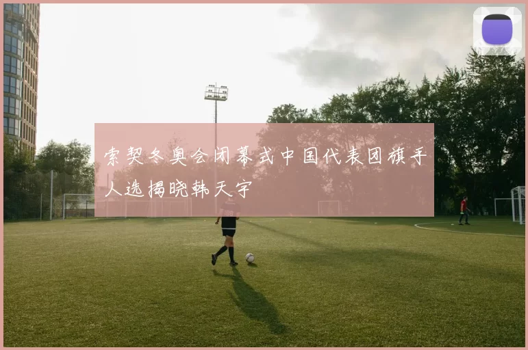 索契冬奥会闭幕式中国代表团旗手人选揭晓韩天宇