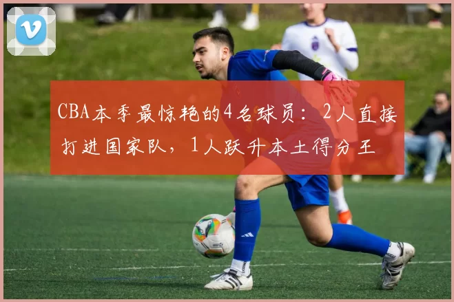 CBA本季最惊艳的4名球员：2人直接打进国家队，1人跃升本土得分王