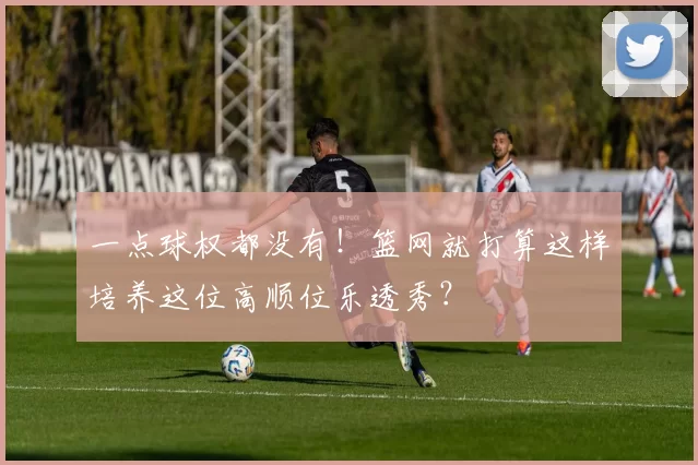 一点球权都没有！篮网就打算这样培养这位高顺位乐透秀？