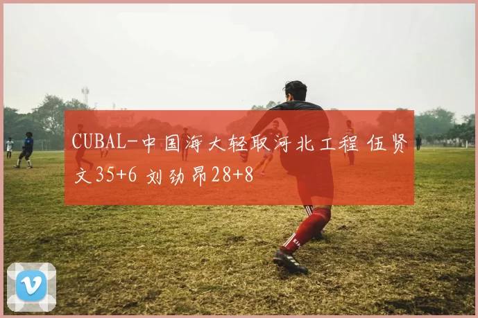 CUBAL-中国海大轻取河北工程 伍贤文35+6 刘劲昂28+8