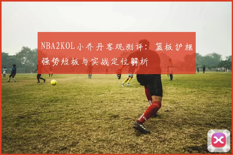 NBA2KOL小乔丹客观测评：篮板护框强势短板与实战定位解析