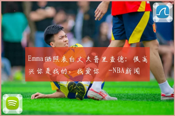 Emma晒照表白丈夫普里查德：很高兴你是我的，我爱你️-NBA新闻