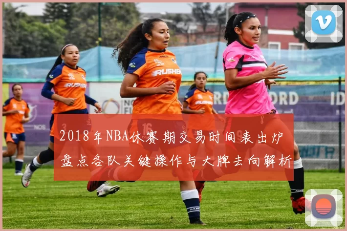 2018年NBA休赛期交易时间表出炉 盘点各队关键操作与大牌去向解析