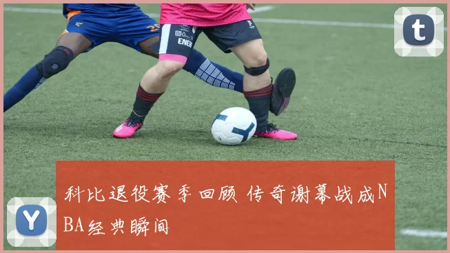 科比退役赛季回顾 传奇谢幕战成NBA经典瞬间