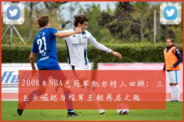 2008年NBA总冠军凯尔特人回顾：三巨头崛起与绿军王朝再启之路